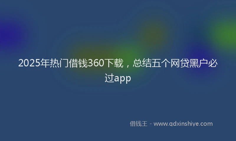 2025年热门借钱360下载，总结五个网贷黑户必过app