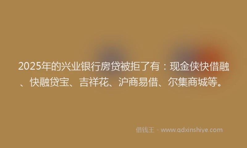2025年的兴业银行房贷被拒了有：现金侠快借融、快融贷宝、吉祥花、沪商易借、尔集商城等。