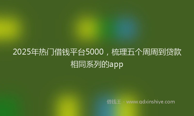 2025年热门借钱平台5000，梳理五个周周到贷款相同系列的app