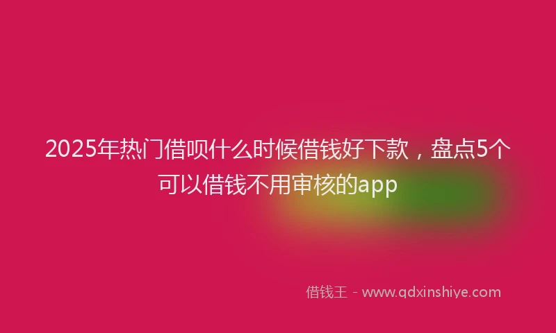2025年热门借呗什么时候借钱好下款，盘点5个可以借钱不用审核的app