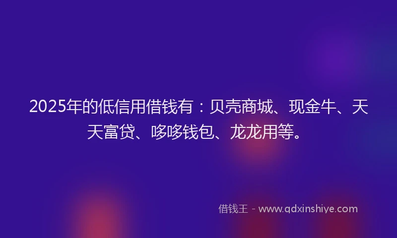 2025年的低信用借钱有：贝壳商城、现金牛、天天富贷、哆哆钱包、龙龙用等。