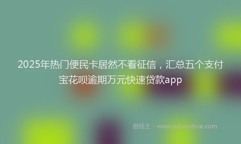 2025年热门便民卡居然不看征信，汇总五个支付宝花呗逾期万元快速贷款app