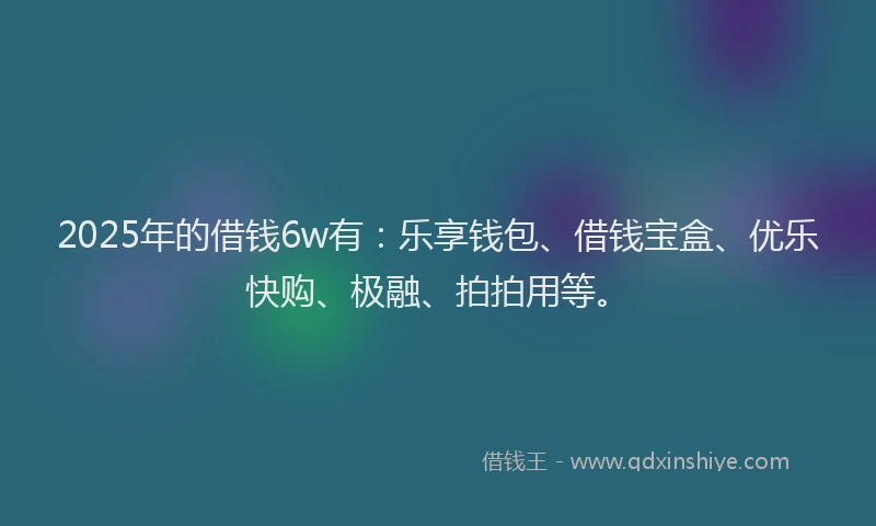 2025年的借钱6w有：乐享钱包、借钱宝盒、优乐快购、极融、拍拍用等。