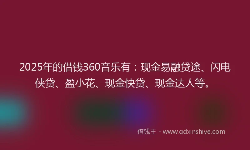 2025年的借钱360音乐有：现金易融贷途、闪电侠贷、盈小花、现金快贷、现金达人等。