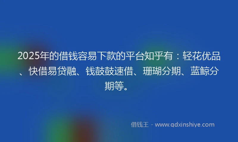 2025年的借钱容易下款的平台知乎有：轻花优品、快借易贷融、钱鼓鼓速借、珊瑚分期、蓝鲸分期等。