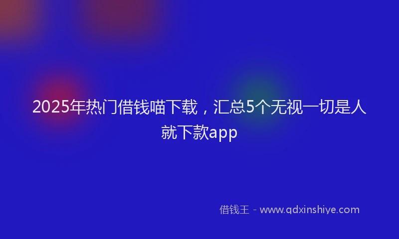 2025年热门借钱喵下载，汇总5个无视一切是人就下款app