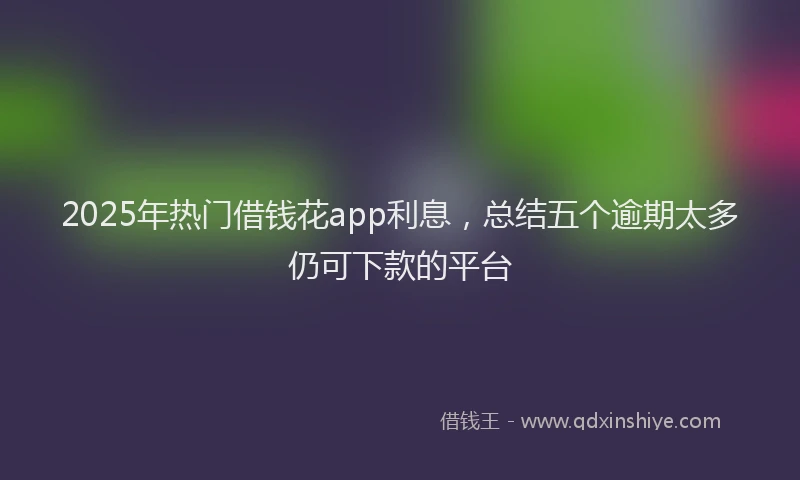 2025年热门借钱花app利息，总结五个逾期太多仍可下款的平台