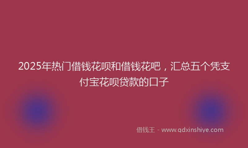 2025年热门借钱花呗和借钱花吧，汇总五个凭支付宝花呗贷款的口子