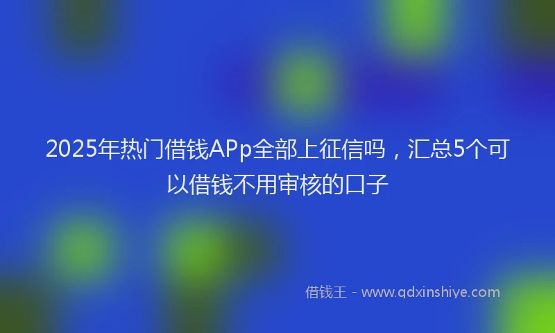 2025年热门借钱APp全部上征信吗，汇总5个可以借钱不用审核的口子