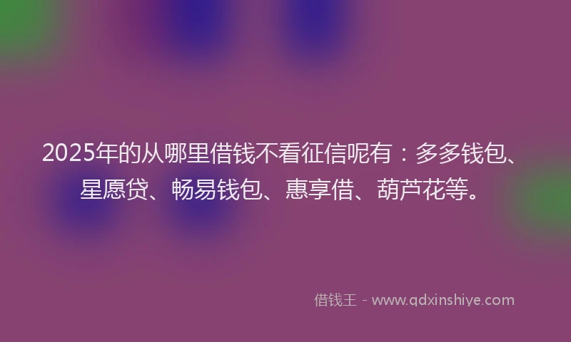 2025年的从哪里借钱不看征信呢有：多多钱包、星愿贷、畅易钱包、惠享借、葫芦花等。