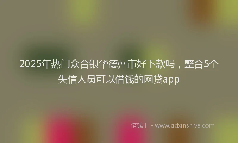 2025年热门众合银华德州市好下款吗，整合5个失信人员可以借钱的网贷app