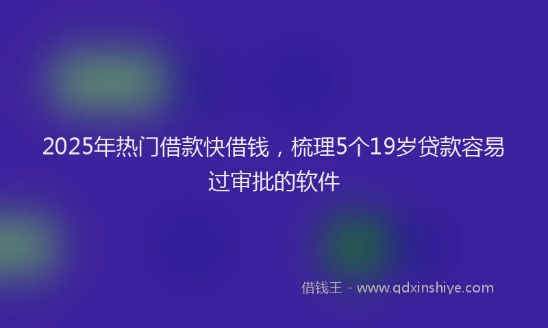 2025年热门借款快借钱，梳理5个19岁贷款容易过审批的软件