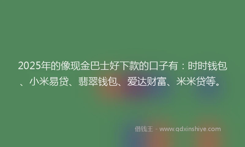 2025年的像现金巴士好下款的口子有：时时钱包、小米易贷、翡翠钱包、爱达财富、米米贷等。