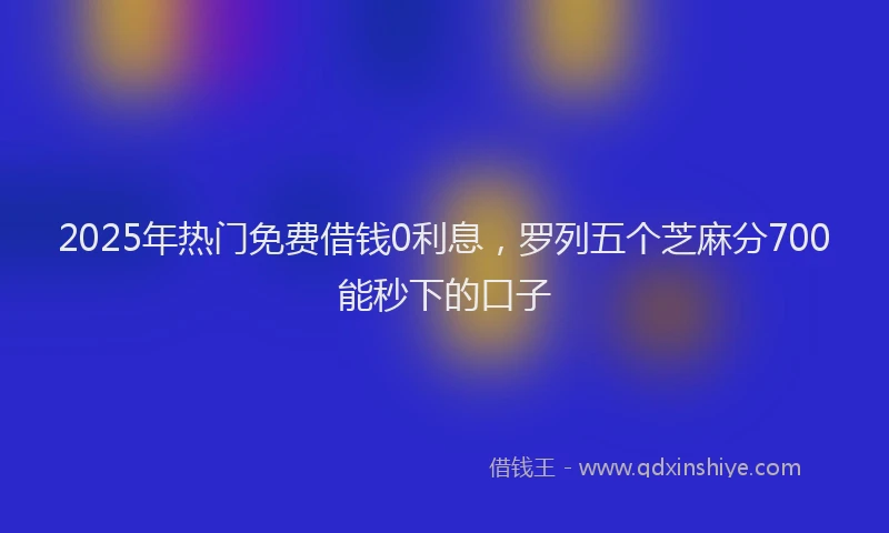 2025年热门免费借钱0利息，罗列五个芝麻分700能秒下的口子