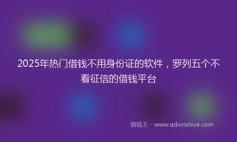2025年热门借钱不用身份证的软件，罗列五个不看征信的借钱平台