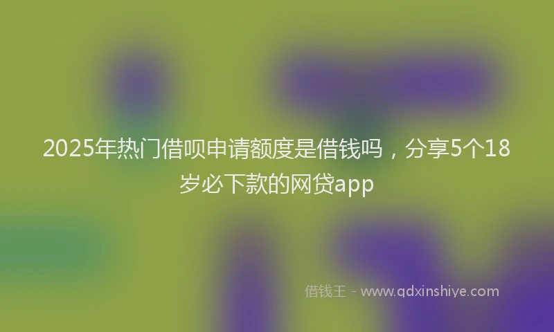 2025年热门借呗申请额度是借钱吗，分享5个18岁必下款的网贷app