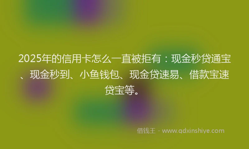 2025年的信用卡怎么一直被拒有：现金秒贷通宝、现金秒到、小鱼钱包、现金贷速易、借款宝速贷宝等。