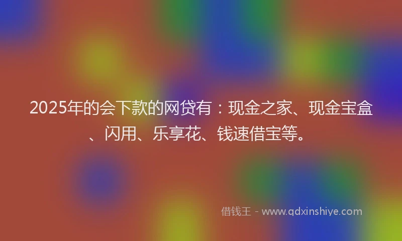 2025年的会下款的网贷有：现金之家、现金宝盒、闪用、乐享花、钱速借宝等。
