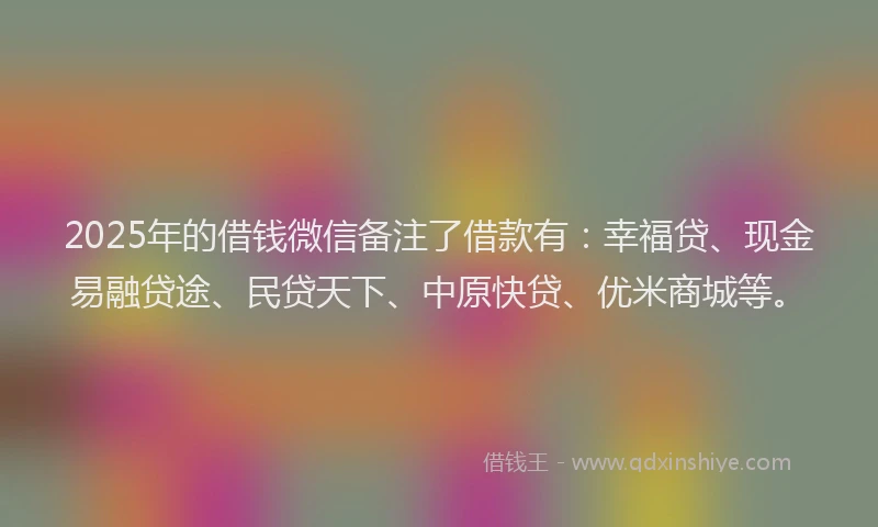 2025年的借钱微信备注了借款有：幸福贷、现金易融贷途、民贷天下、中原快贷、优米商城等。