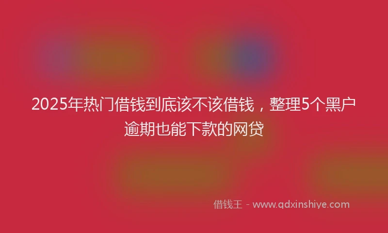 2025年热门借钱到底该不该借钱，整理5个黑户逾期也能下款的网贷