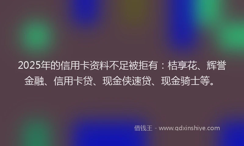 2025年的信用卡资料不足被拒有：桔享花、辉誉金融、信用卡贷、现金侠速贷、现金骑士等。