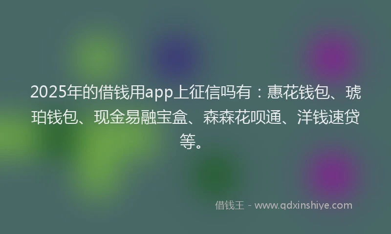 2025年的借钱用app上征信吗有：惠花钱包、琥珀钱包、现金易融宝盒、森森花呗通、洋钱速贷等。