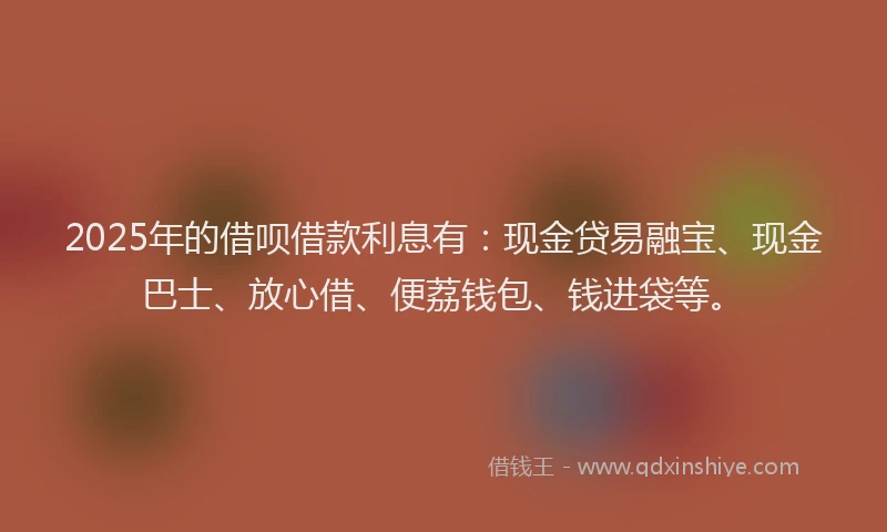 2025年的借呗借款利息有：现金贷易融宝、现金巴士、放心借、便荔钱包、钱进袋等。