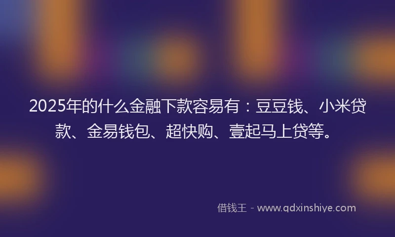 2025年的什么金融下款容易有：豆豆钱、小米贷款、金易钱包、超快购、壹起马上贷等。
