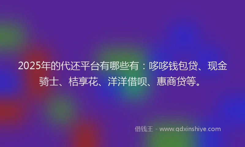 2025年的代还平台有哪些有：哆哆钱包贷、现金骑士、桔享花、洋洋借呗、惠商贷等。