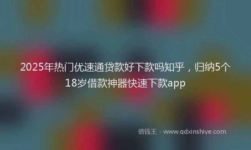 2025年热门优速通贷款好下款吗知乎，归纳5个18岁借款神器快速下款app