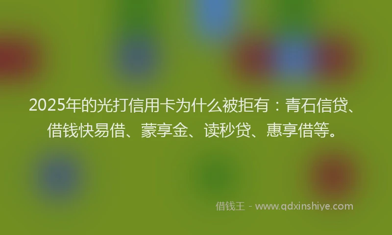2025年的光打信用卡为什么被拒有：青石信贷、借钱快易借、蒙享金、读秒贷、惠享借等。