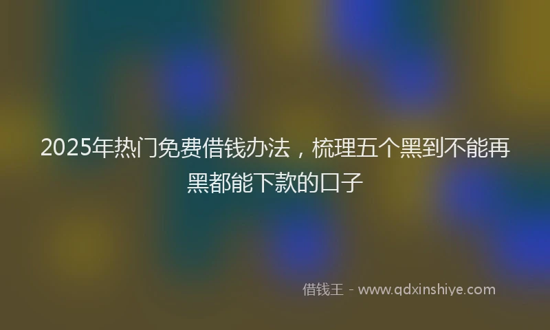 2025年热门免费借钱办法，梳理五个黑到不能再黑都能下款的口子