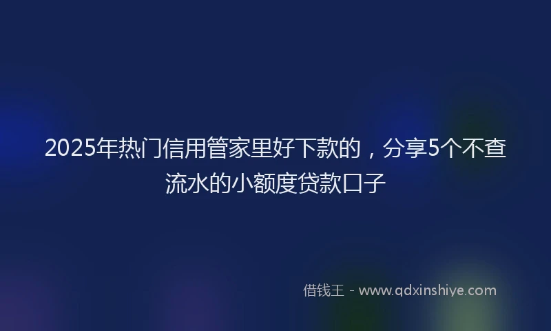 2025年热门信用管家里好下款的，分享5个不查流水的小额度贷款口子