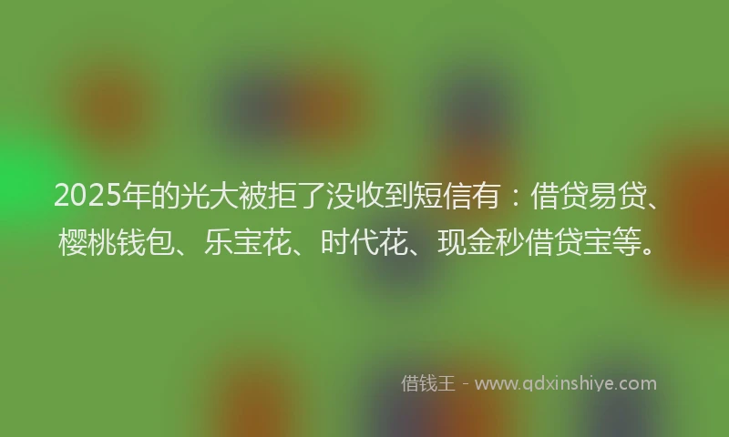 2025年的光大被拒了没收到短信有：借贷易贷、樱桃钱包、乐宝花、时代花、现金秒借贷宝等。