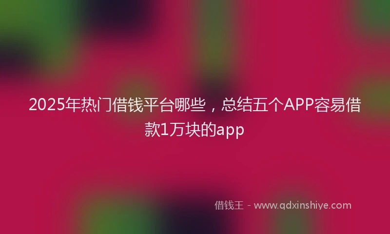 2025年热门借钱平台哪些，总结五个APP容易借款1万块的app