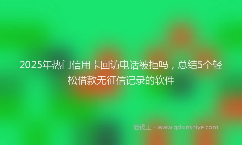 2025年热门信用卡回访电话被拒吗，总结5个轻松借款无征信记录的软件