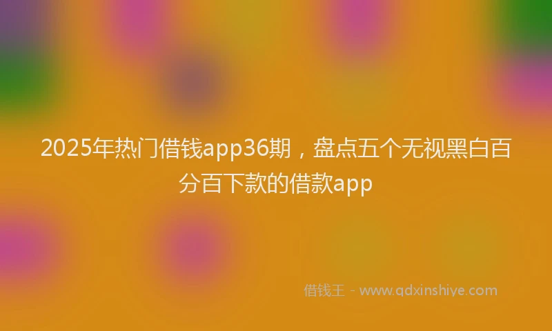 2025年热门借钱app36期，盘点五个无视黑白百分百下款的借款app