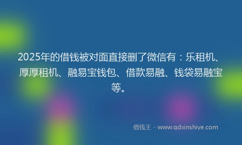 2025年的借钱被对面直接删了微信有：乐租机、厚厚租机、融易宝钱包、借款易融、钱袋易融宝等。
