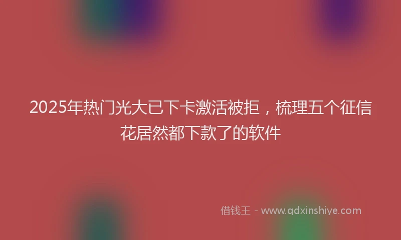 2025年热门光大已下卡激活被拒，梳理五个征信花居然都下款了的软件