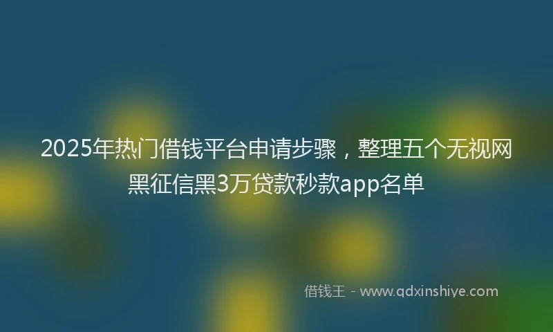 2025年热门借钱平台申请步骤，整理五个无视网黑征信黑3万贷款秒款app名单