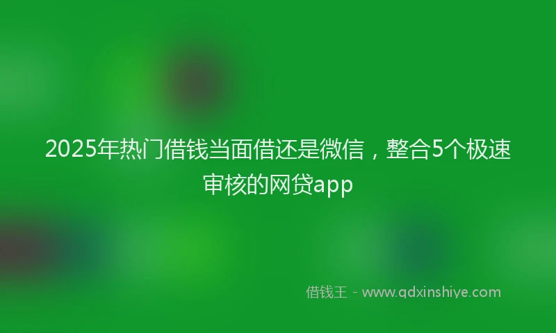 2025年热门借钱当面借还是微信，整合5个极速审核的网贷app