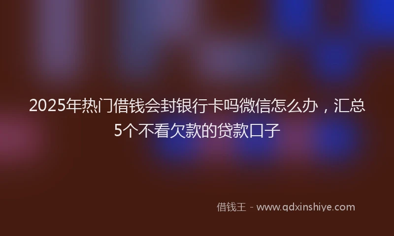 2025年热门借钱会封银行卡吗微信怎么办，汇总5个不看欠款的贷款口子