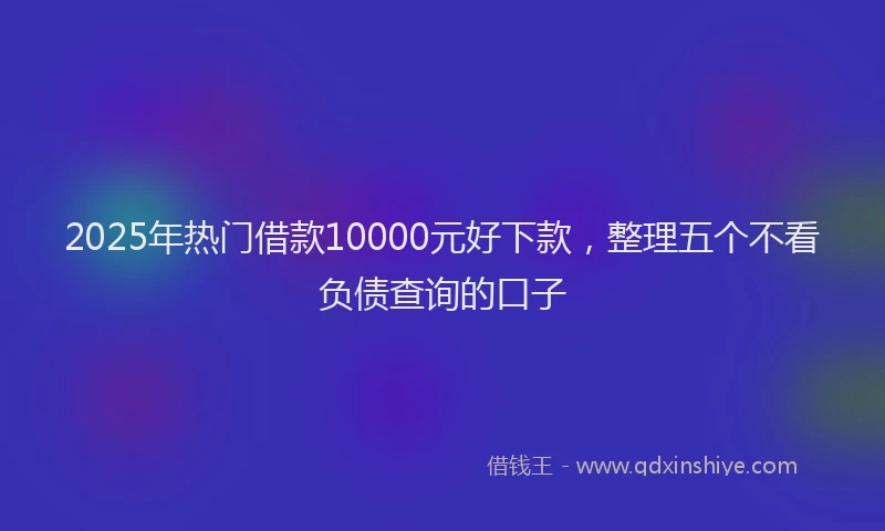 2025年热门借款10000元好下款，整理五个不看负债查询的口子