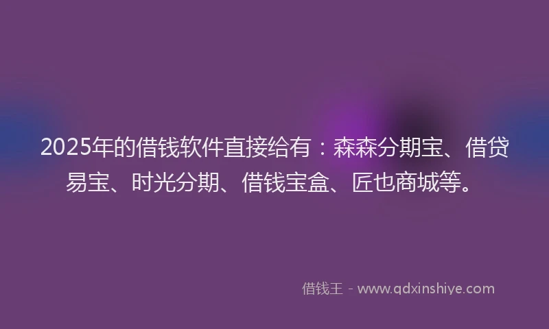2025年的借钱软件直接给有：森森分期宝、借贷易宝、时光分期、借钱宝盒、匠也商城等。