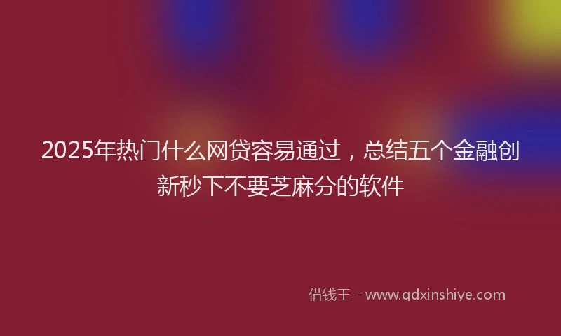 2025年热门什么网贷容易通过，总结五个金融创新秒下不要芝麻分的软件
