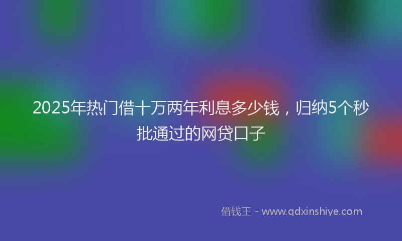 2025年热门借十万两年利息多少钱，归纳5个秒批通过的网贷口子