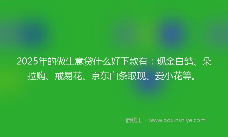 2025年的做生意贷什么好下款有：现金白鸽、朵拉购、戒易花、京东白条取现、爱小花等。