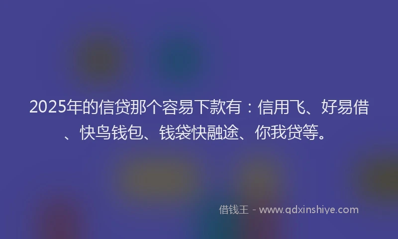 2025年的信贷那个容易下款有：信用飞、好易借、快鸟钱包、钱袋快融途、你我贷等。