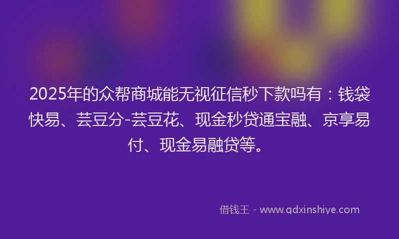 2025年的众帮商城能无视征信秒下款吗有：钱袋快易、芸豆分-芸豆花、现金秒贷通宝融、京享易付、现金易融贷等。