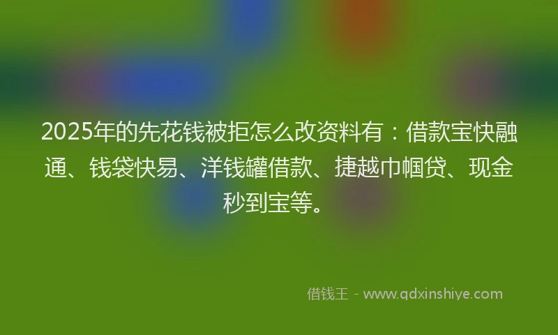 2025年的先花钱被拒怎么改资料有：借款宝快融通、钱袋快易、洋钱罐借款、捷越巾帼贷、现金秒到宝等。